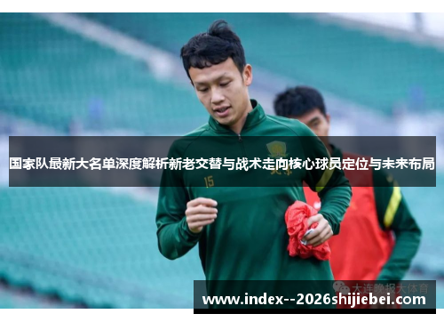 国家队最新大名单深度解析新老交替与战术走向核心球员定位与未来布局