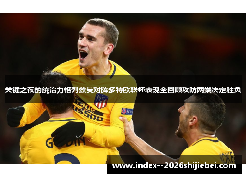 关键之夜的统治力格列兹曼对阵多特欧联杯表现全回顾攻防两端决定胜负