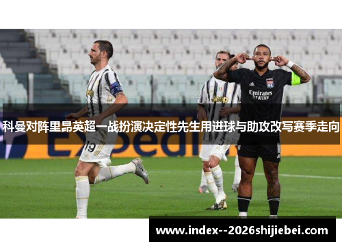 科曼对阵里昂英超一战扮演决定性先生用进球与助攻改写赛季走向