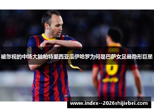 被忽视的中场大脑帕特里西亚瓜伊哈罗为何是巴萨女足最隐形巨星