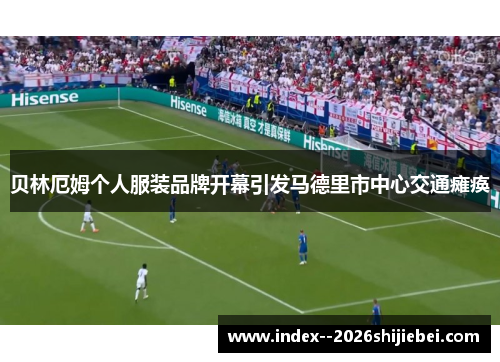 贝林厄姆个人服装品牌开幕引发马德里市中心交通瘫痪