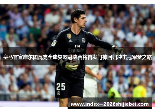 皇马官宣库尔图瓦完全康复欧冠决赛将首发门神回归冲击冠军梦之路
