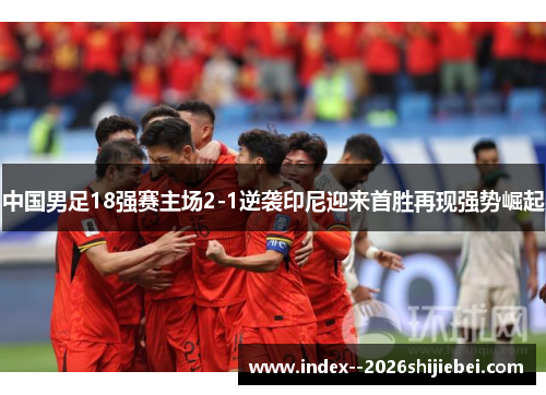中国男足18强赛主场2-1逆袭印尼迎来首胜再现强势崛起